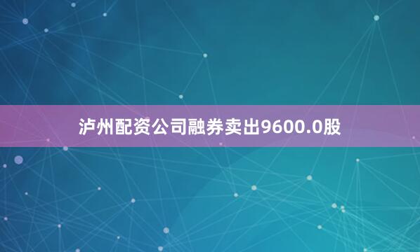 泸州配资公司融券卖出9600.0股