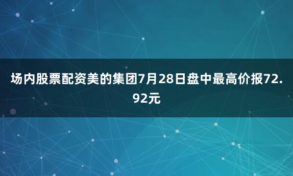 场内股票配资美的集团7月28日盘中最高价报72.92元