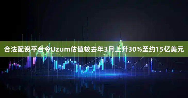 合法配资平台令Uzum估值较去年3月上升30%至约15亿美元