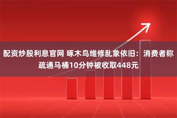 配资炒股利息官网 啄木鸟维修乱象依旧：消费者称疏通马桶10分钟被收取448元