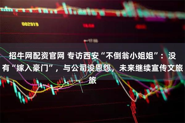 招牛网配资官网 专访西安“不倒翁小姐姐”：没有“嫁入豪门”，与公司没恩怨，未来继续宣传文旅