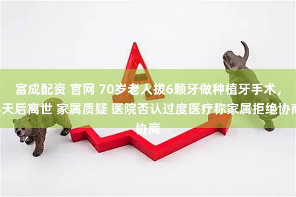 富成配资 官网 70岁老人拔6颗牙做种植牙手术，4天后离世 家属质疑 医院否认过度医疗称家属拒绝协商