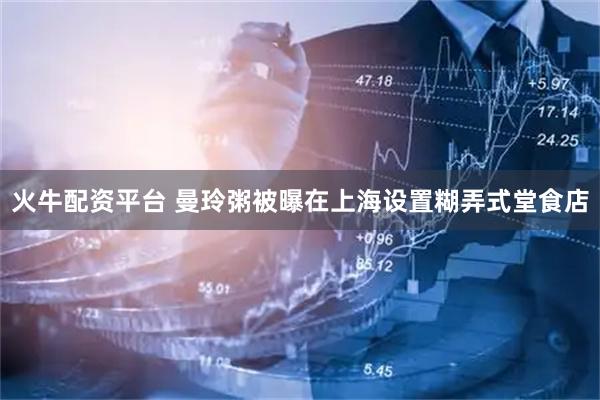 火牛配资平台 曼玲粥被曝在上海设置糊弄式堂食店