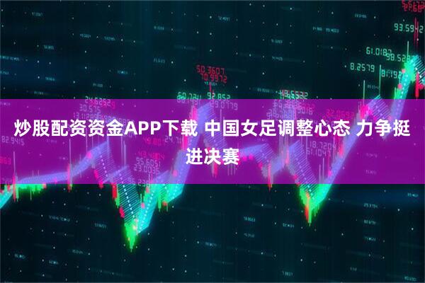 炒股配资资金APP下载 中国女足调整心态 力争挺进决赛