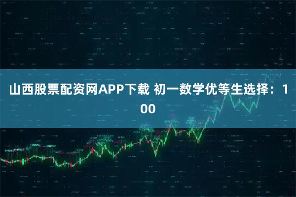 山西股票配资网APP下载 初一数学优等生选择：100