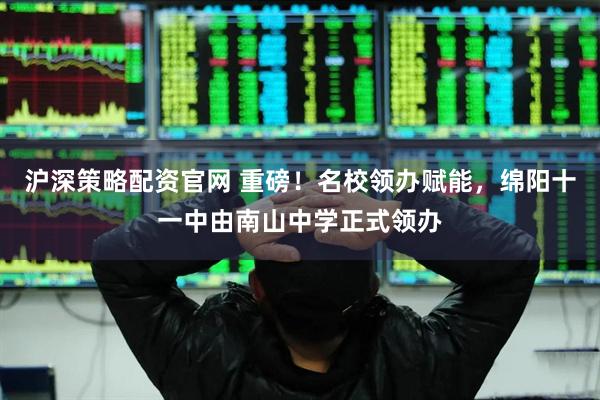 沪深策略配资官网 重磅！名校领办赋能，绵阳十一中由南山中学正式领办
