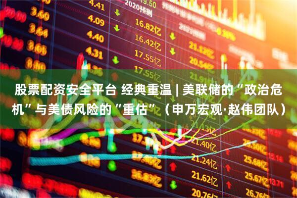 股票配资安全平台 经典重温 | 美联储的“政治危机”与美债风险的“重估”（申万宏观·赵伟团队）