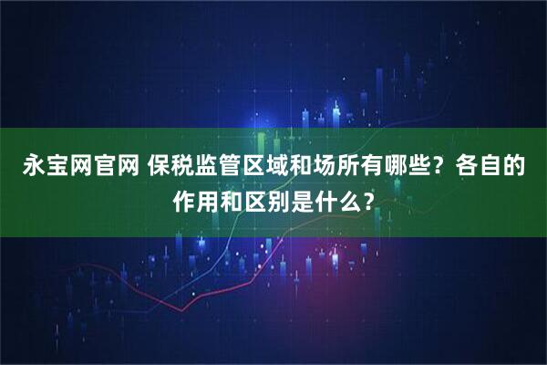 永宝网官网 保税监管区域和场所有哪些？各自的作用和区别是什么？