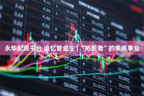永华配资平台 追忆管金生 | “拓荒者”的未竟事业
