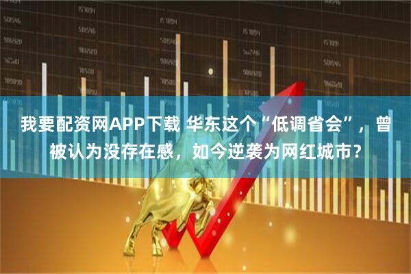 我要配资网APP下载 华东这个“低调省会”，曾被认为没存在感，如今逆袭为网红城市？