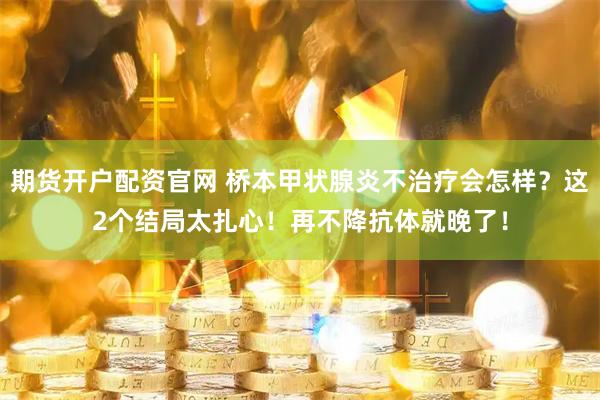 期货开户配资官网 桥本甲状腺炎不治疗会怎样？这2个结局太扎心！再不降抗体就晚了！