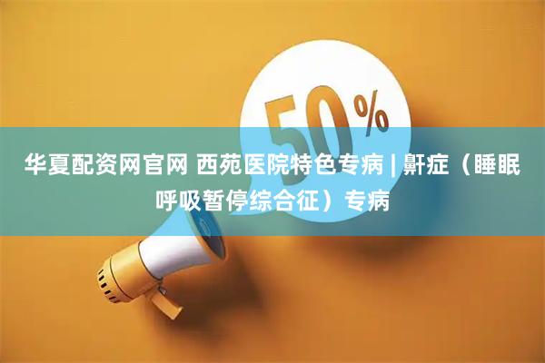 华夏配资网官网 西苑医院特色专病 | 鼾症（睡眠呼吸暂停综合征）专病