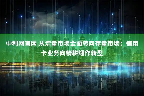 中利网官网 从增量市场全面转向存量市场：信用卡业务向精耕细作转型
