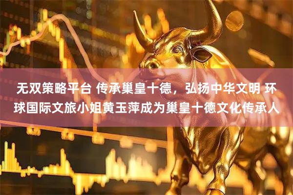 无双策略平台 传承巢皇十德，弘扬中华文明 环球国际文旅小姐黄玉萍成为巢皇十德文化传承人