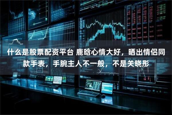 什么是股票配资平台 鹿晗心情大好，晒出情侣同款手表，手腕主人不一般，不是关晓彤