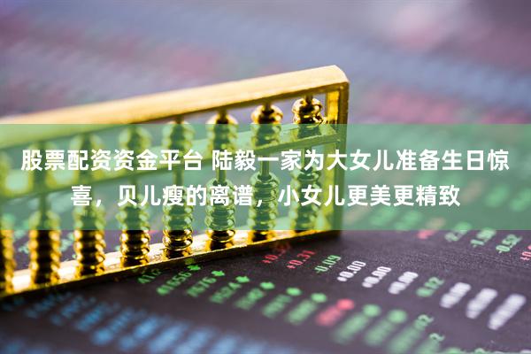 股票配资资金平台 陆毅一家为大女儿准备生日惊喜，贝儿瘦的离谱，小女儿更美更精致