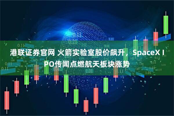港联证券官网 火箭实验室股价飙升，SpaceX IPO传闻点燃航天板块涨势