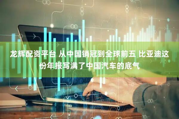 龙辉配资平台 从中国销冠到全球前五 比亚迪这份年报写满了中国汽车的底气