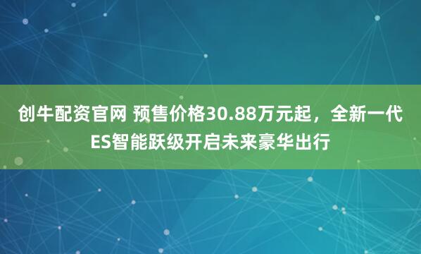 创牛配资官网 预售价格30.88万元起，全新一代ES智能跃级开启未来豪华出行
