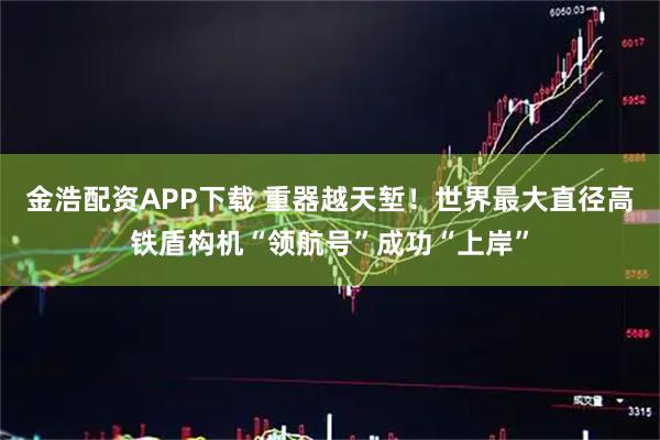 金浩配资APP下载 重器越天堑！世界最大直径高铁盾构机“领航号”成功“上岸”