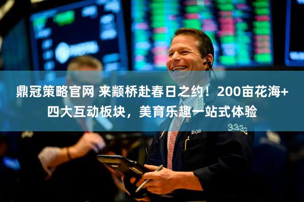 鼎冠策略官网 来颛桥赴春日之约！200亩花海+四大互动板块，美育乐趣一站式体验