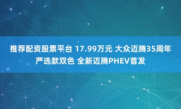 推荐配资股票平台 17.99万元 大众迈腾35周年严选款双色 全新迈腾PHEV首发