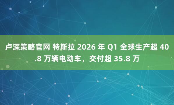 卢深策略官网 特斯拉 2026 年 Q1 全球生产超 40.8 万辆电动车，交付超 35.8 万