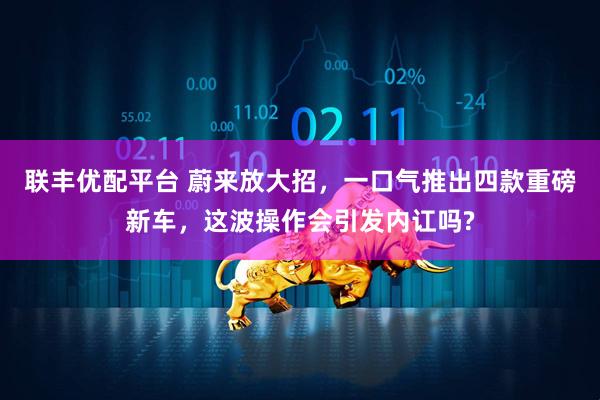 联丰优配平台 蔚来放大招，一口气推出四款重磅新车，这波操作会引发内讧吗?