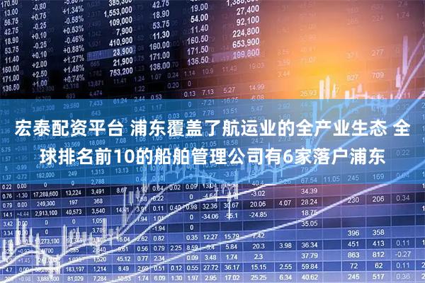 宏泰配资平台 浦东覆盖了航运业的全产业生态 全球排名前10的船舶管理公司有6家落户浦东