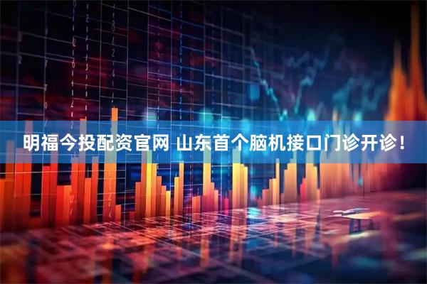 明福今投配资官网 山东首个脑机接口门诊开诊！
