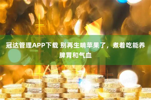冠达管理APP下载 别再生啃苹果了，煮着吃能养脾胃和气血