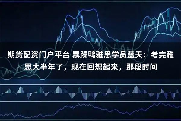 期货配资门户平台 暴躁鸭雅思学员蓝天：考完雅思大半年了，现在回想起来，那段时间
