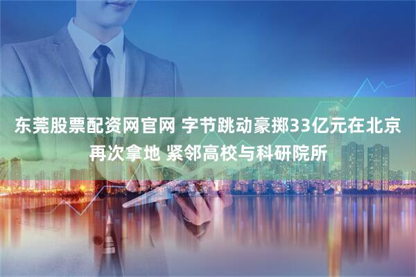 东莞股票配资网官网 字节跳动豪掷33亿元在北京再次拿地 紧邻高校与科研院所