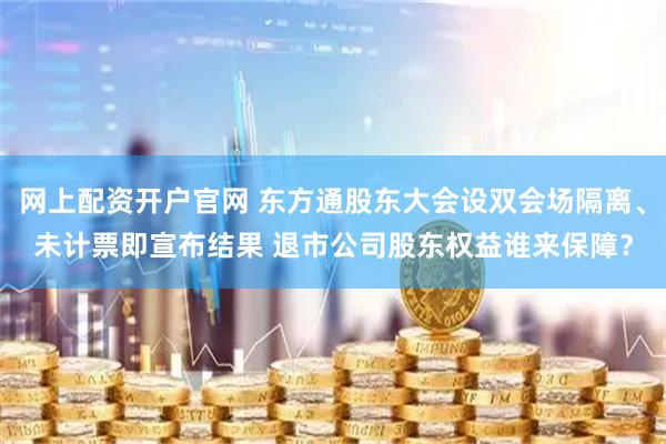 网上配资开户官网 东方通股东大会设双会场隔离、未计票即宣布结果 退市公司股东权益谁来保障？