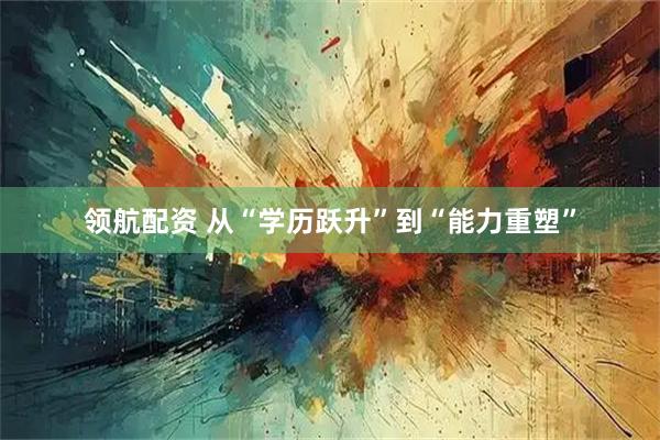 领航配资 从“学历跃升”到“能力重塑”