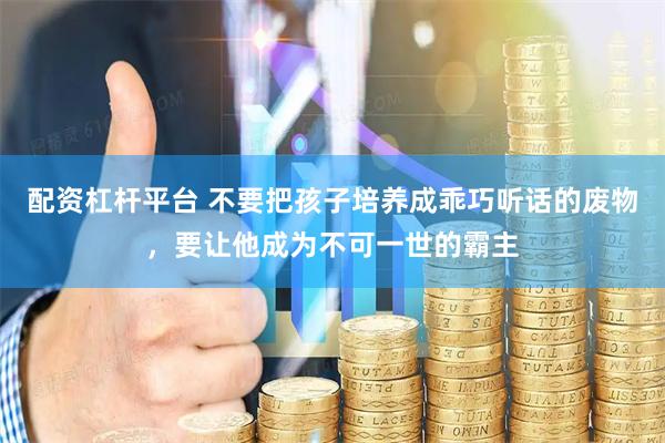 配资杠杆平台 不要把孩子培养成乖巧听话的废物,要让他成为不可一世的霸主