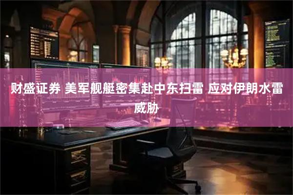 财盛证券 美军舰艇密集赴中东扫雷 应对伊朗水雷威胁