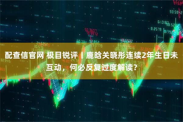配查信官网 极目锐评丨鹿晗关晓彤连续2年生日未互动，何必反复过度解读？