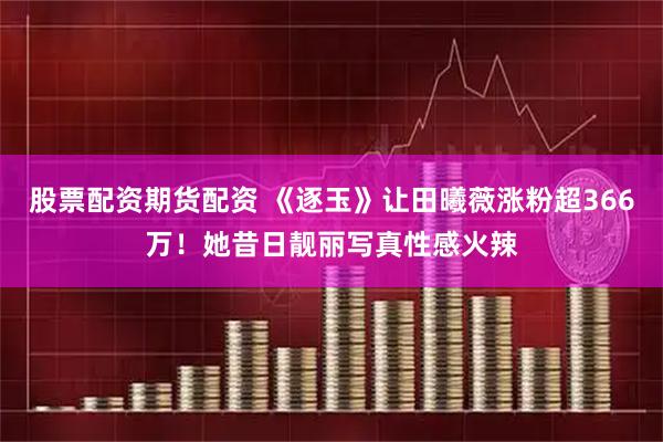 股票配资期货配资 《逐玉》让田曦薇涨粉超366万！她昔日靓丽写真性感火辣
