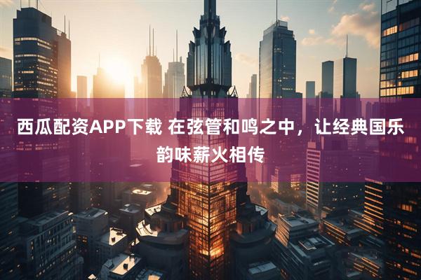 西瓜配资APP下载 在弦管和鸣之中，让经典国乐韵味薪火相传
