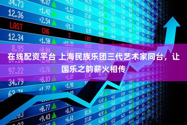 在线配资平台 上海民族乐团三代艺术家同台，让国乐之韵薪火相传