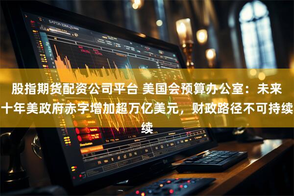 股指期货配资公司平台 美国会预算办公室：未来十年美政府赤字增加超万亿美元，财政路径不可持续