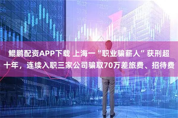 鲲鹏配资APP下载 上海一“职业骗薪人”获刑超十年，连续入职三家公司骗取70万差旅费、招待费