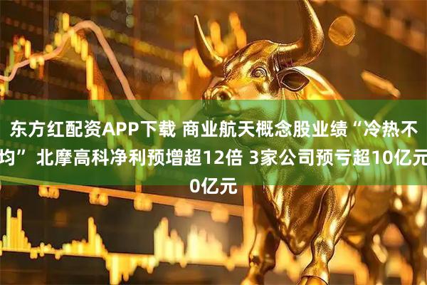 东方红配资APP下载 商业航天概念股业绩“冷热不均” 北摩高科净利预增超12倍 3家公司预亏超10亿元