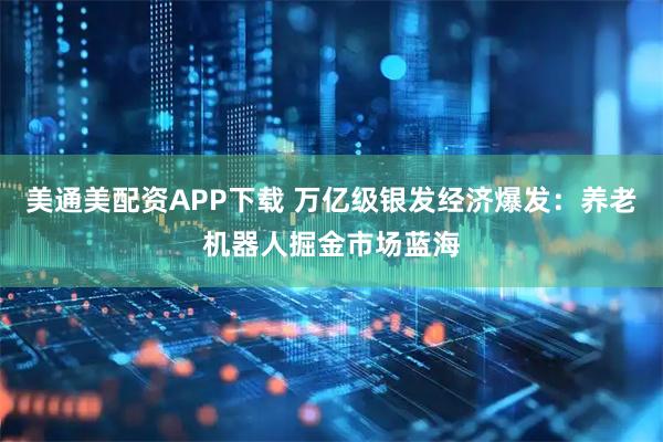 美通美配资APP下载 万亿级银发经济爆发：养老机器人掘金市场蓝海