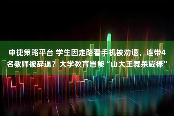 申捷策略平台 学生因走路看手机被劝退，连带4名教师被辞退？大学教育岂能“山大王舞杀威棒”