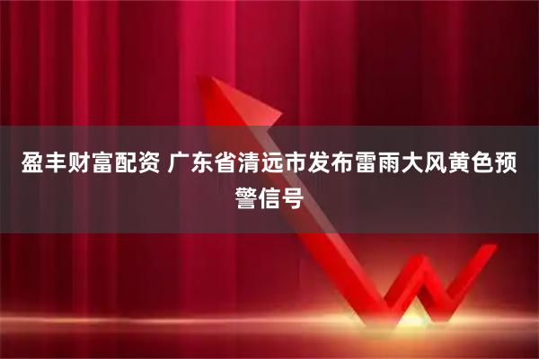 盈丰财富配资 广东省清远市发布雷雨大风黄色预警信号