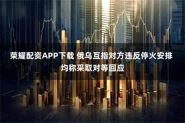 荣耀配资APP下载 俄乌互指对方违反停火安排 均称采取对等回应