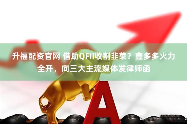 升福配资官网 借助QFII收割韭菜?鑫多多火力全开,向三大主流媒体发律师函