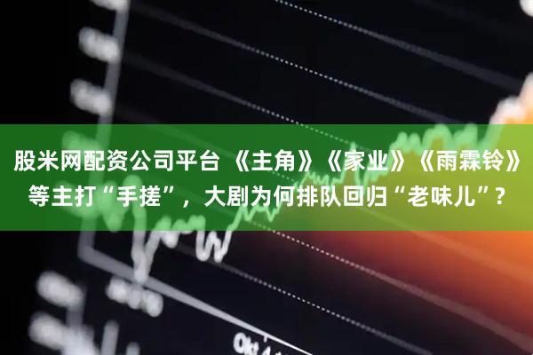 股米网配资公司平台 《主角》《家业》《雨霖铃》等主打“手搓”，大剧为何排队回归“老味儿”?